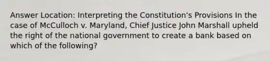 Answer Location: Interpreting the Constitution's Provisions In the case of McCulloch v. Maryland, Chief Justice John Marshall upheld the right of the national government to create a bank based on which of the following?