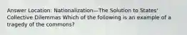 Answer Location: Nationalization—The Solution to States' Collective Dilemmas Which of the following is an example of a tragedy of the commons?