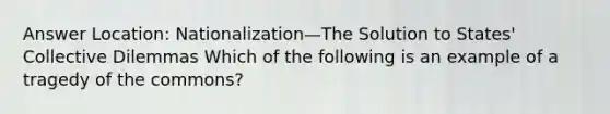 Answer Location: Nationalization—The Solution to States' Collective Dilemmas Which of the following is an example of a tragedy of the commons?