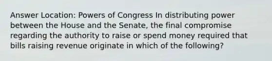 Answer Location: Powers of Congress In distributing power between the House and the Senate, the final compromise regarding the authority to raise or spend money required that bills raising revenue originate in which of the following?