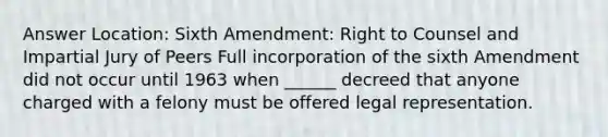 Answer Location: Sixth Amendment: Right to Counsel and Impartial Jury of Peers Full incorporation of the sixth Amendment did not occur until 1963 when ______ decreed that anyone charged with a felony must be offered legal representation.