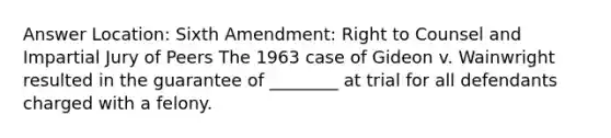 Answer Location: Sixth Amendment: Right to Counsel and Impartial Jury of Peers The 1963 case of Gideon v. Wainwright resulted in the guarantee of ________ at trial for all defendants charged with a felony.