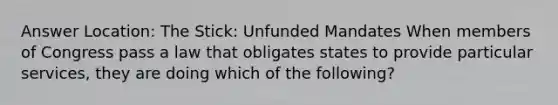 Answer Location: The Stick: Unfunded Mandates When members of Congress pass a law that obligates states to provide particular services, they are doing which of the following?