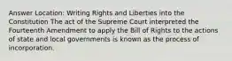 Answer Location: Writing Rights and Liberties into the Constitution The act of the Supreme Court interpreted the Fourteenth Amendment to apply the Bill of Rights to the actions of state and local governments is known as the process of incorporation.