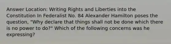 Answer Location: Writing Rights and Liberties into the Constitution In Federalist No. 84 Alexander Hamilton poses the question, "Why declare that things shall not be done which there is no power to do?" Which of the following concerns was he expressing?