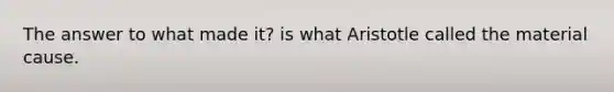 The answer to what made it? is what Aristotle called the material cause.