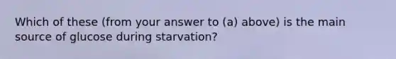 Which of these (from your answer to (a) above) is the main source of glucose during starvation?