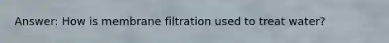 Answer: How is membrane filtration used to treat water?