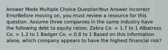 Answer Mode Multiple Choice QuestionYour Answer incorrect ErrorBefore moving on, you must review a resource for this question. Assume three companies in the same industry have the following debt to equity ratios: Zebra Co. = 1.7 to 1 Albatross Co. = 1.2 to 1 Badger Co. = 0.8 to 1 Based on this information alone, which company appears to have the highest financial risk?