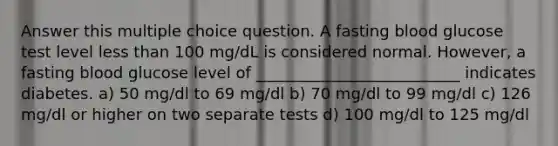 Answer this multiple choice question. A fasting blood glucose test level <a href='https://www.questionai.com/knowledge/k7BtlYpAMX-less-than' class='anchor-knowledge'>less than</a> 100 mg/dL is considered normal. However, a fasting blood glucose level of __________________________ indicates diabetes. a) 50 mg/dl to 69 mg/dl b) 70 mg/dl to 99 mg/dl c) 126 mg/dl or higher on two separate tests d) 100 mg/dl to 125 mg/dl