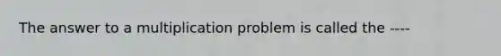 The answer to a multiplication problem is called the ----