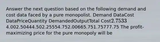 Answer the next question based on the following demand and cost data faced by a pure monopolist. Demand DataCost DataPriceQuantity DemandedOutputTotal Cost2.75334.002.50444.502.25554.752.00665.751.75777.75 The profit-maximizing price for the pure monopoly will be