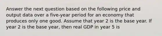 Answer the next question based on the following price and output data over a five-year period for an economy that produces only one good. Assume that year 2 is the base year. If year 2 is the base year, then real GDP in year 5 is