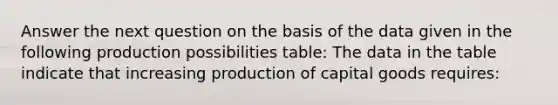 Answer the next question on the basis of the data given in the following production possibilities table: The data in the table indicate that increasing production of capital goods requires: