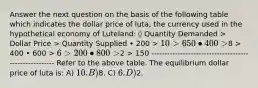 Answer the next question on the basis of the following table which indicates the dollar price of luta, the currency used in the hypothetical economy of Luteland: ◊ Quantity Demanded > Dollar Price > Quantity Supplied • 200 > 10 > 650 • 400 >8 > 400 • 600 > 6 > 200 • 800 >2 > 150 ------------------------------------------------------ Refer to the above table. The equilibrium dollar price of luta is: A) 10. B)8. C) 6. D)2.