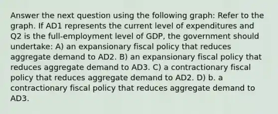 Answer the next question using the following graph: Refer to the graph. If AD1 represents the current level of expenditures and Q2 is the full-employment level of GDP, the government should undertake: A) an expansionary fiscal policy that reduces aggregate demand to AD2. B) an expansionary fiscal policy that reduces aggregate demand to AD3. C) a contractionary fiscal policy that reduces aggregate demand to AD2. D) b. a contractionary fiscal policy that reduces aggregate demand to AD3.