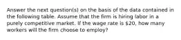 Answer the next question(s) on the basis of the data contained in the following table. Assume that the firm is hiring labor in a purely competitive market. If the wage rate is 20, how many workers will the firm choose to employ?