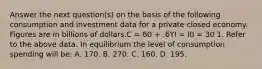 Answer the next question(s) on the basis of the following consumption and investment data for a private closed economy. Figures are in billions of dollars.C = 60 + .6YI = I0 = 30 1. Refer to the above data. In equilibrium the level of consumption spending will be: A. 170. B. 270. C. 160. D. 195.