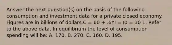 Answer the next question(s) on the basis of the following consumption and investment data for a private closed economy. Figures are in billions of dollars.C = 60 + .6YI = I0 = 30 1. Refer to the above data. In equilibrium the level of consumption spending will be: A. 170. B. 270. C. 160. D. 195.