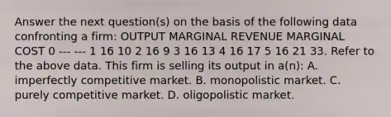 Answer the next question(s) on the basis of the following data confronting a firm: OUTPUT MARGINAL REVENUE MARGINAL COST 0 --- --- 1 16 10 2 16 9 3 16 13 4 16 17 5 16 21 33. Refer to the above data. This firm is selling its output in a(n): A. imperfectly competitive market. B. monopolistic market. C. purely competitive market. D. oligopolistic market.