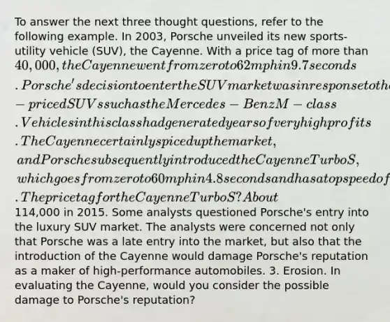 To answer the next three thought questions, refer to the following example. In 2003, Porsche unveiled its new sports-utility vehicle (SUV), the Cayenne. With a price tag of more than 40,000, the Cayenne went from zero to 62 mph in 9.7 seconds. Porsche's decision to enter the SUV market was in response to the runaway success of other high-priced SUVs such as the Mercedes-Benz M-class. Vehicles in this class had generated years of very high profits. The Cayenne certainly spiced up the market, and Porsche subsequently introduced the Cayenne Turbo S, which goes from zero to 60 mph in 4.8 seconds and has a top speed of 168 mph. The price tag for the Cayenne Turbo S? About114,000 in 2015. Some analysts questioned Porsche's entry into the luxury SUV market. The analysts were concerned not only that Porsche was a late entry into the market, but also that the introduction of the Cayenne would damage Porsche's reputation as a maker of high-performance automobiles. 3. Erosion. In evaluating the Cayenne, would you consider the possible damage to Porsche's reputation?