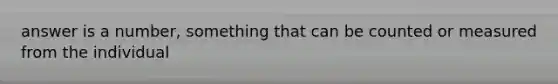 answer is a number, something that can be counted or measured from the individual