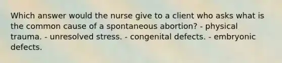 Which answer would the nurse give to a client who asks what is the common cause of a spontaneous abortion? - physical trauma. - unresolved stress. - congenital defects. - embryonic defects.