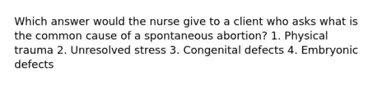 Which answer would the nurse give to a client who asks what is the common cause of a spontaneous abortion? 1. Physical trauma 2. Unresolved stress 3. Congenital defects 4. Embryonic defects