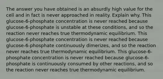 The answer you have obtained is an absurdly high value for the cell and in fact is never approached in reality. Explain why. This glucose-6-phosphate concentration is never reached because glucose-6-phosphate is unstable at these conditions, and so the reaction never reaches true thermodynamic equilibrium. This glucose-6-phosphate concentration is never reached because glucose-6-phosphate continuously dimerizes, and so the reaction never reaches true thermodynamic equilibrium. This glucose-6-phosphate concentration is never reached because glucose-6-phosphate is continuously consumed by other reactions, and so the reaction never reaches true thermodynamic equilibrium.