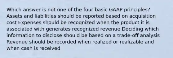 Which answer is not one of the four basic GAAP principles? Assets and liabilities should be reported based on acquisition cost Expenses should be recognized when the product it is associated with generates recognized revenue Deciding which information to disclose should be based on a trade-off analysis Revenue should be recorded when realized or realizable and when cash is received