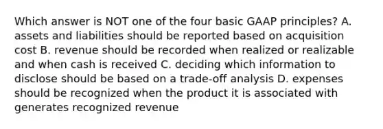 Which answer is NOT one of the four basic GAAP principles? A. assets and liabilities should be reported based on acquisition cost B. revenue should be recorded when realized or realizable and when cash is received C. deciding which information to disclose should be based on a trade-off analysis D. expenses should be recognized when the product it is associated with generates recognized revenue