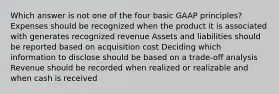 Which answer is not one of the four basic GAAP principles? Expenses should be recognized when the product it is associated with generates recognized revenue Assets and liabilities should be reported based on acquisition cost Deciding which information to disclose should be based on a trade-off analysis Revenue should be recorded when realized or realizable and when cash is received