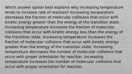 Which answer option best explains why increasing temperature tends to increase rate of reaction? Increasing temperature decreases the fraction of molecular collisions that occur with kinetic energy greater than the energy of the transition state. Increasing temperature increases the fraction of molecular collisions that occur with kinetic energy less than the energy of the transition state. Increasing temperature increases the fraction of molecular collisions that occur with kinetic energy greater than the energy of the transition state. Increasing temperature decreases the number of molecular collisions that occur with proper orientation for reaction. Increasing temperature increases the number of molecular collisions that occur with proper orientation for reaction.