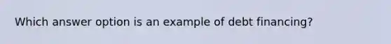 Which answer option is an example of debt financing?