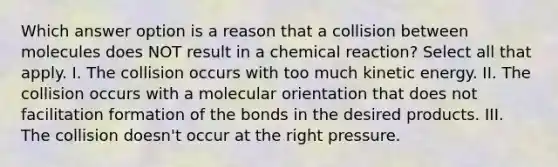 Which answer option is a reason that a collision between molecules does NOT result in a chemical reaction? Select all that apply. I. The collision occurs with too much kinetic energy. II. The collision occurs with a molecular orientation that does not facilitation formation of the bonds in the desired products. III. The collision doesn't occur at the right pressure.