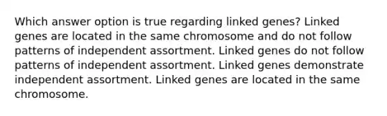 Which answer option is true regarding linked genes? Linked genes are located in the same chromosome and do not follow patterns of independent assortment. Linked genes do not follow patterns of independent assortment. Linked genes demonstrate independent assortment. Linked genes are located in the same chromosome.