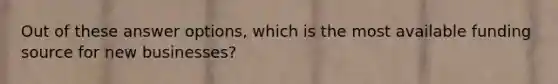 Out of these answer options, which is the most available funding source for new businesses?