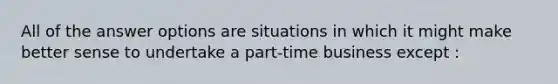 All of the answer options are situations in which it might make better sense to undertake a part-time business except :