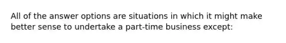 All of the answer options are situations in which it might make better sense to undertake a part-time business except: