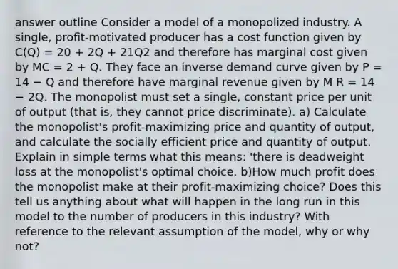 answer outline Consider a model of a monopolized industry. A single, profit-motivated producer has a cost function given by C(Q) = 20 + 2Q + 21Q2 and therefore has marginal cost given by MC = 2 + Q. They face an inverse demand curve given by P = 14 − Q and therefore have marginal revenue given by M R = 14 − 2Q. The monopolist must set a single, constant price per unit of output (that is, they cannot price discriminate). a) Calculate the monopolist's profit-maximizing price and quantity of output, and calculate the socially efficient price and quantity of output. Explain in simple terms what this means: 'there is deadweight loss at the monopolist's optimal choice. b)How much profit does the monopolist make at their profit-maximizing choice? Does this tell us anything about what will happen in the long run in this model to the number of producers in this industry? With reference to the relevant assumption of the model, why or why not?