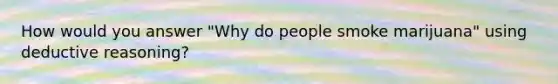 How would you answer "Why do people smoke marijuana" using <a href='https://www.questionai.com/knowledge/kXYPJOcVCy-deductive-reasoning' class='anchor-knowledge'>deductive reasoning</a>?