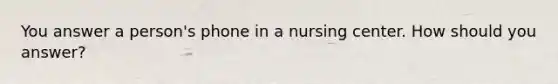 You answer a person's phone in a nursing center. How should you answer?