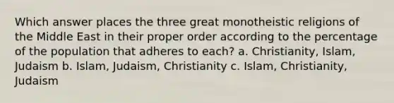 Which answer places the three great monotheistic religions of the Middle East in their proper order according to the percentage of the population that adheres to each? a. Christianity, Islam, Judaism b. Islam, Judaism, Christianity c. Islam, Christianity, Judaism