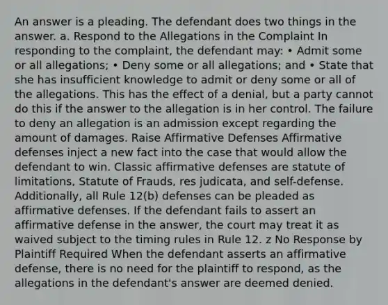 An answer is a pleading. The defendant does two things in the answer. a. Respond to the Allegations in the Complaint In responding to the complaint, the defendant may: • Admit some or all allegations; • Deny some or all allegations; and • State that she has insufficient knowledge to admit or deny some or all of the allegations. This has the effect of a denial, but a party cannot do this if the answer to the allegation is in her control. The failure to deny an allegation is an admission except regarding the amount of damages. Raise Affirmative Defenses Affirmative defenses inject a new fact into the case that would allow the defendant to win. Classic affirmative defenses are statute of limitations, Statute of Frauds, res judicata, and self-defense. Additionally, all Rule 12(b) defenses can be pleaded as affirmative defenses. If the defendant fails to assert an affirmative defense in the answer, the court may treat it as waived subject to the timing rules in Rule 12. z No Response by Plaintiff Required When the defendant asserts an affirmative defense, there is no need for the plaintiff to respond, as the allegations in the defendant's answer are deemed denied.