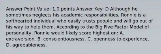 Answer Point Value: 1.0 points Answer Key: D Although he sometimes neglects his academic responsibilities, Ronnie is a softhearted individual who easily trusts people and will go out of his way to help them. According to the Big Five Factor Model of personality, Ronnie would likely score highest on: A. extraversion. B. conscientiousness. C. openness to experience. D. agreeableness.