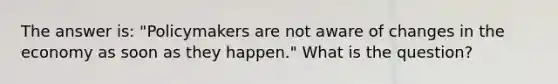 The answer is: "Policymakers are not aware of changes in the economy as soon as they happen." What is the question?