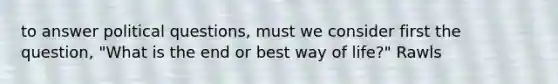 to answer political questions, must we consider first the question, "What is the end or best way of life?" Rawls