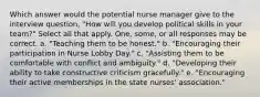 Which answer would the potential nurse manager give to the interview question, "How will you develop political skills in your team?" Select all that apply. One, some, or all responses may be correct. a. "Teaching them to be honest." b. "Encouraging their participation in Nurse Lobby Day." c. "Assisting them to be comfortable with conflict and ambiguity." d. "Developing their ability to take constructive criticism gracefully." e. "Encouraging their active memberships in the state nurses' association."