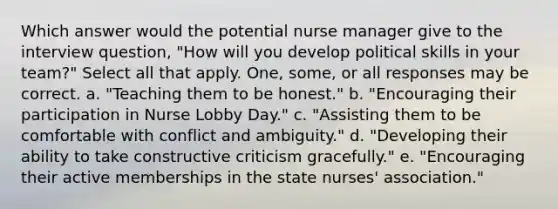 Which answer would the potential nurse manager give to the interview question, "How will you develop political skills in your team?" Select all that apply. One, some, or all responses may be correct. a. "Teaching them to be honest." b. "Encouraging their participation in Nurse Lobby Day." c. "Assisting them to be comfortable with conflict and ambiguity." d. "Developing their ability to take constructive criticism gracefully." e. "Encouraging their active memberships in the state nurses' association."