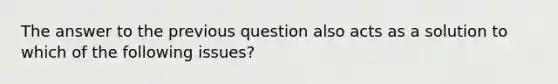 The answer to the previous question also acts as a solution to which of the following issues?